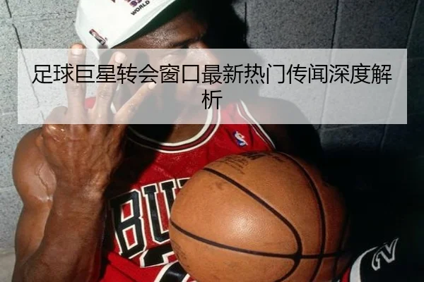 足球巨星转会窗口最新热门传闻深度解析